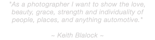 "As a photographer I want to show the love, beauty, grace, strength and individuality of people, places, and anything automotive." ~ Keith Blalock ~ 