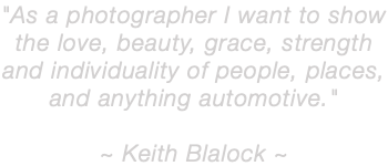 "As a photographer I want to show the love, beauty, grace, strength and individuality of people, places, and anything automotive." ~ Keith Blalock ~ 